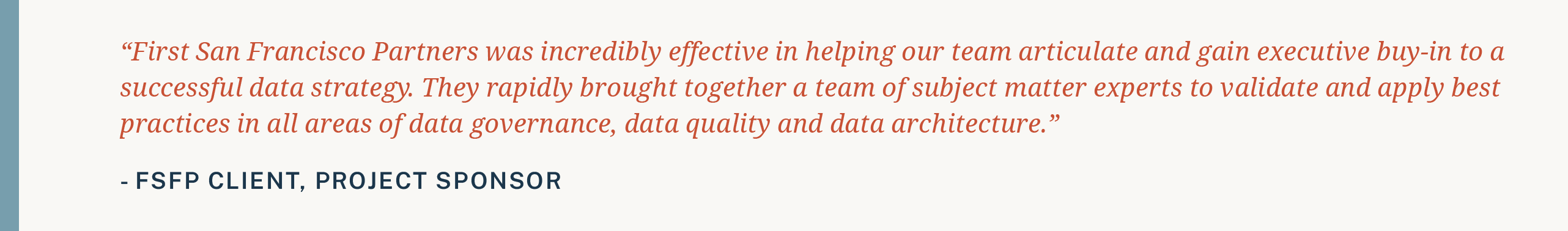 Testimonial: First San Francisco Partners was incredibly effective in helping our team articulate and gain executive buy-in to a successful data strategy. They rapidly brought together a team of subject matter experts to validate and apply best practices in all areas of data governance, data quality and data architecture.